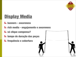 Display Media
 banners - awareness
 rich media - engajamento e awareness
 só clique compensa?
 tempo de duração das peças
 frequência e cobertura




                                        18
 