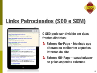 Links Patrocinados (SEO e SEM)
             O SEO pode ser dividido em duas
             frentes distintas:
               Fatores On-Page - técnicas que
               alteram ou melhoram aspectos
               internos do site
               Fatores Off-Page - caracterizam-
               se pelos aspectos externos

                                                  19
 