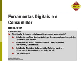 Ferramentas Digitais e o
Consumidor
UNIDADE IV
24 de junho de 2012 - manhã

       Classiﬁcação de tipos de midia (produzida, comprada, ganha, vendida)
               Midia Produzida (Sites, Hotsites, Aplicativos, Concursos culturais/competições,
               Páginas em redes sociais)
               Midia Comprada (Midia Online e Rich Media, Links patrocinados,
               Testemunhais, Publieditoriais)
               Midia Ganha (Marketing viral e conteúdo, Marketing invisível e
               inﬂuenciadores, Comportamento em Redes Sociais)
               Exercício individual
Alexandre Regattieri Bessa
alexandre.bessa@ymail.com
www.linkedin.com/alexandrebessa                                                                  2
 