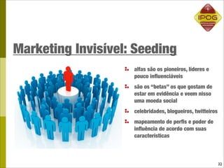 Marketing Invisível: Seeding
                    alfas são os pioneiros, líderes e
                    pouco inﬂuenciáveis
                    são os “betas” os que gostam de
                    estar em evidência e veem nisso
                    uma moeda social
                    celebridades, blogueiros, twitteiros
                    mapeamento de perﬁs e poder de
                    inﬂuência de acordo com suas
                    características



                                                           32
 