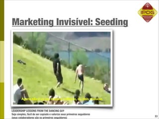 Marketing Invisível: Seeding




LEADERSHIP LESSONS FROM THE DANCING GUY
Seja simples, fácil de ser copiado e valorize seus primeiros seguidores
                                                                          33
(seus colaboradores são os primeiros seguidores)
 