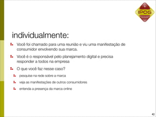 individualmente:
 Você foi chamado para uma reunião e viu uma manifestação de
 consumidor envolvendo sua marca.
 Você é o responsável pelo planejamento digital e precisa
 responder a todos na empresa
 O que você faz nesse caso?
  pesquise na rede sobre a marca
  veja as manifestações de outros consumidores
  entenda a presença da marca online




                                                               42
 
