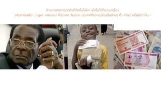 ตัวอย่างเหตุการณ์จริงที่เกิดขึ้นในโลก เมื่อไม่กี่ปีที่ผ่านมานี้เอง ‘อภิมหาเงินเฟ้อ’(Hyper Inflation) ที่ประเทศ ซิมบับเว ประเทศที่ทุกคนมีเงินเป็นล้านๆ ย้า ล้านๆ แต่ไม่มีข้าวกิน !  