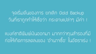 จุดเริ่มต้นของการ ยกเลิก Gold Backupวันที่เราถูกทาให้เชื่อว่า กระดาษเปล่าๆ มีค่า! แบงค์ชาติพิมพ์เงินออกมา มากกว่าทุนสารองที่มี ก่อให้เกิดการลดลงของ’อานาจซื้อ’ ในอัตราเร่ง !  