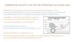 ในอดีตตั้งแต่ช่วงต้น ศตวรรษที่ 19 (ราวปี 1875-1914) ทั่วโลกใช้มาตรฐาน Gold Standard system 
ถูกใช้เป็นมาตรฐานระบบการเงิน ซึ่งกาหนดความแตกต่างด้วยปริมาณทองคาสารองระหว่างสกุลเงินของ 2 ประเทศ ประเทศสมาชิก จะต้องใช้ทองคาเป็นทุนสารองเงินตราและกาหนดค่าของเงินเทียบไว้ กับทองคา นาเข้าและส่งออกทองคาได้อย่างเสรี ปรับปริมาณให้เป็นสัดส่วนเกี่ยวกับทองคา และอนุญาตให้ประชาชนนาเงินมาแลกเปลี่ยนเป็นทองคาได้โดยไม่จากัดจานวน 
***สมมติให้เงิน 1 บาทเทียบค่าเท่ากับทองคาบริสุทธิ์หนัก 0.036833 กรัม และดอลลาร์สหรัฐฯ 1 ดอลลาร์เทียบค่าเท่ากับทองคาหนัก 0.73666 กรัม 
จะคานวณอัตราแลกเปลี่ยนภายใต้ระบบมาตรฐานทองคาได้เท่าไร ทองคาหนัก 0.036833กรัม เท่ากับ เงิน 1บาท ทองคาหนัก 0.736666 กรัม เท่ากับ เงิน (0.73666)/(0.036833) = 20 บาท 
ดังนั้นอัตราแลกเปลี่ยนจะเป็น 1 ดอลลาร์สหรัฐฯ ต่อ 20 บาท 
ด้วยการกาหนดอัตราแลกเปลี่ยนขนานไปกับ จานวนทองคาที่มีสารอง การจะพิมพ์เงิน (หรือจริงๆ คือตั๋วเงิน ตัวแทนของทอง ) ออกมามากย่อยเป็นไปไม่ได้ เพราะทองคามันพิมพ์ออกมาไม่ได้ง่ายเหมือนกระดาษ !  