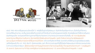 หลังปี 1945 หลังจากสิ้นสุดสงครามโลกครั้งที่ 2 สหรัฐซึ่งเป็นฝ่ายที่นาชัยชนะมา เริ่มทาตัวเป็นชาติมหาอานาจ ตั้งตัวเป็นเจ้าโลกแทน อังกฤษที่เสื่อมอานาจลง และตั้งมาตรฐานใหม่ที่ประเทศต่างๆทั่วโลกต้องค้าขายด้วยเงินดอลลาร์สหรัฐ ด้วยเหตุนี้ดอลล่าจึงได้กลายเป็นสกุล เงินสาคัญของโลก และเงินสกุลทั่วโลกจะผูกค่าเอาไว้นิ่งกับค่าดอลลาร์ อานาจครอบงาจากดอลลาร์จึงเกิดขึ้น แต่ การจะพิมพ์ธนบัตร ดอลลาร์ออกมาให้พอกับความต้องการ รัฐบาลสหรัฐจาเป็นต้องมีทองคาหนุนหลัง อเมริกาจึงต้องการทองคามาเพื่อพิมพ์ดอลล่า เพราะฉะนั้นประเทศใดต้องการดอลลาร์ก็ต้องเอาทองคาไปแลก แล้วจะแลกในอัตราเท่าไหร่ดี ประเทศต่างๆจึงได้ร่วมประชุมกันที่เมืองเบรตตัน วูดที่สหรัฐอเมริกาใน ค.ศ. 1935 เรียกว่า ข้อตกลงเบรตัน วูดส์(ซึ่งจากการประชุมครั้งนี้ก็เป็นต้นกาเนิดของธนาคารโลกและกองทุนการเงิน ระหว่างประเทศในเวลาต่อมา) เพื่อตกลงกันในการกาหนดมูลค่าดอลลาร์ ในการประชุมครั้งนั้น ที่ประชุมตกลงกันว่าทองคา 1ออนซ์มีมูลค่า 35ดอลลาร์ นั่นหมายความว่าถ้ารัฐบาลสหรัฐต้องการจะพิมพ์ธนบัตรออกมา 35ดอลลาร์ก็ต้องมีทองคาหนุนหลัง 1ออนซ์  