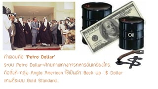 คาตอบคือ ’Petro Dollar’ ระบบ Petro Dollar+ศักยภาพทางการทหารอันเกรียงไกร คือสิ่งที่ กลุ่มAnglo American ใช้เป็นตัว Back Up$ Dollar แทนที่ระบบ Gold Standard…  