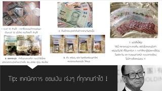 Tip: เทคนิคการ ออมเงิน เจ๋งๆ ที่ทุกคนทาได้ ! 
1. แบงค์ 50 ห้ามใช้ -เวลาซื้อของแม่ค้าทอนเงินมา เป็นแบงค์ 50 เมื่อไหร่ ท่องไว้เลยไว้ ห้ามใช้ 
2. ก็บเข้ากระปุกเท่ากับข้าวกลางวันทุกมื้อ 
3.แบ่งเงินใส่ถุง 
วิธีนี้ หลายคนน่าจะเคยเห็น แต่ยังไม่เคยลงมือทา แต่มันเป็นวิธี ที่ได้ผลจริงๆ !! จะทาให้เรารู้ลิมิตการใช้เงิน ในแต่ละวัน และวางแผนล่วงหน้า แบบปลายเดือน ไม่มีทางช๊อตแน่นอน !!! 
4. แยกกระปุก ถ้าเป็นคนชอบเที่ยว แนะนาวิธีนี้เลย มีหลายๆกระปุกแล้วแปะป้ายชื่อ เช่น มัลดีฟ ญี่ปุ่น เชียงใหม่ 
5. เก็บ เหรียญ แต่ละวันเหลือเหรียญเท่าไหร่ หยอดออมสินคอนโด ให้หมด  