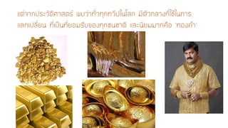 แต่จากประวัติศาสตร์ พบว่าทั่วทุกทวีปในโลก มีตัวกลางที่ใช้ในการ แลกเปลี่ยน ที่เป็นที่ยอมรับของทุกชนชาติ และนิยมมากคือ ‘ทองคา’  