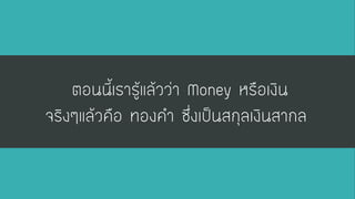 ตอนนี้เรารู้แล้วว่า Moneyหรือเงิน จริงๆแล้วคือ ทองคา ซึ่งเป็นสกุลเงินสากล  