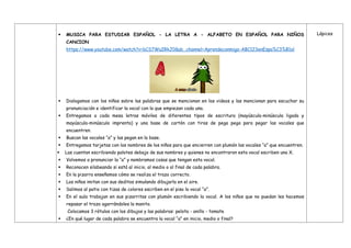  MUSICA PARA ESTUDIAR ESPAÑOL - LA LETRA A - ALFABETO EN ESPAÑOL PARA NIÑOS
CANCION
https://www.youtube.com/watch?v=bCS7WuIRkJ0&ab_channel=Aprendeconmigo-ABC123enEspa%C3%B1ol
 Dialogamos con los niños sobre las palabras que se mencionan en los videos y las mencionan para escuchar su
pronunciación e identificar la vocal con la que empiezan cada una.
 Entregamos a cada mesa letras móviles de diferentes tipos de escritura (mayúscula-minúscula ligada y
mayúscula-minúscula imprenta) y una base de cartón con tiras de pega pega para pegar las vocales que
encuentren.
 Buscan las vocales “a” y las pegan en la base.
 Entregamos tarjetas con los nombres de los niños para que encierren con plumón las vocales “a” que encuentren.
 Las cuentan escribiendo palotes debajo de sus nombres y quienes no encontraron esta vocal escriben una X.
 Volvemos a pronunciar la “a” y nombramos cosas que tengan esta vocal.
 Reconocen silabeando si está al inicio, al medio o al final de cada palabra.
 En la pizarra enseñamos cómo se realiza el trazo correcto.
 Los niños imitan con sus deditos simulando dibujarla en el aire.
 Salimos al patio con tizas de colores escriben en el piso la vocal “a”.
 En el aula trabajan en sus pizarritas con plumón escribiendo la vocal. A los niños que no puedan les hacemos
repasar el trazo agarrándoles la manito.
Colocamos 3 rótulos con los dibujos y las palabras: pelota - anillo - tomate
 ¿En qué lugar de cada palabra se encuentra la vocal “a” en inicio, medio o final?
Lápices
 