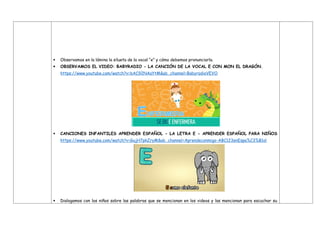  Observamos en la lámina la silueta de la vocal “e” y cómo debemos pronunciarla.
 OBSERVAMOS EL VIDEO: BABYRADIO - LA CANCIÓN DE LA VOCAL E CON MON EL DRAGÓN.
https://www.youtube.com/watch?v=bAC92NAaYtM&ab_channel=BabyradioVEVO
 CANCIONES INFANTILES APRENDER ESPAÑOL - LA LETRA E - APRENDER ESPAÑOL PARA NIÑOS
https://www.youtube.com/watch?v=GujH7pkZryM&ab_channel=Aprendeconmigo-ABC123enEspa%C3%B1ol
 Dialogamos con los niños sobre las palabras que se mencionan en los videos y las mencionan para escuchar su
 