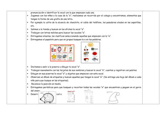 pronunciación e identificar la vocal con la que empiezan cada una.
 Jugamos con los niños a la caza de la “e”, realizamos un recorrido por el colegio y encontramos, elementos que
tengan la forma de una grafía de esa letra.
 Por ejemplo la colita de la alcancía de chanchito, el cable del teléfono, los pasadores atados en las zapatillas,
etc.
 Salimos a la tienda y buscan en los afiches la vocal “e”.
 Trabajan con letras móviles para buscar las vocales “e”.
 Entregamos siluetas, las clasifican seleccionando aquellas que empiezan con la “e”.
 Entregamos el papelote para que en grupos busquen la e en las palabras.
 Invitamos a salir a la pizarra a dibujar la vocal “e”.
 Trabajan nuevamente con las tarjetas de sus nombres y buscan la vocal “e”, cuentan y registran con palotes.
 Dibujan en sus pizarras la vocal “e” y objetos que empiecen con esta vocal.
 Observan un álbum de etiquetas y buscan aquellas que tengan la vocal “e”. (Se entrega una hoja del álbum a cada
niño para que busque en las etiquetas).
 Reconoce la posición en medio.
 Entregamos periódicos para que busquen y recorten todas las vocales “e” que encuentren y peguen en el gorro
del enano.
 Desarrollan fichas de la vocal e.
 
