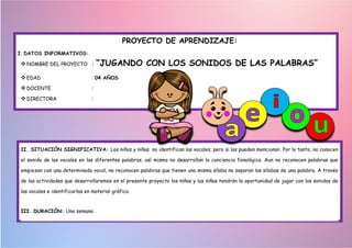 PROYECTO DE APRENDIZAJE:
I. DATOS INFORMATIVOS:
NOMBRE DEL PROYECTO : “JUGANDO CON LOS SONIDOS DE LAS PALABRAS”
EDAD : 04 AÑOS
DOCENTE :
DIRECTORA :
II. SITUACIÓN SIGNIFICATIVA: Los niños y niñas no identifican las vocales, pero si las pueden mencionar. Por lo tanto, no conocen
el sonido de las vocales en las diferentes palabras, así mismo no desarrollan la conciencia fonológica. Aun no reconocen palabras que
empiezan con una determinada vocal, no reconocen palabras que tienen una misma sílaba no separan las sílabas de una palabra. A través
de las actividades que desarrollaremos en el presente proyecto los niños y las niñas tendrán la oportunidad de jugar con los sonidos de
las vocales e identificarlas en material gráfico.
III. DURACIÓN: Una semana
 