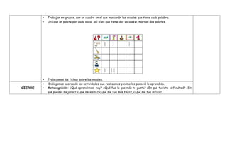  Trabajan en grupos, con un cuadro en el que marcarán las vocales que tiene cada palabra.
 Utilizan un palote por cada vocal, así si es que tiene dos vocales e, marcan dos palotes.
 Trabajamos las fichas sobre las vocales.
CIERRE
 Dialogamos acerca de las actividades que realizamos y cómo les pareció lo aprendido.
 Metacognición: ¿Qué aprendimos hoy? ¿Qué fue lo que más te gusto? ¿En qué tuviste dificultad? ¿En
qué puedes mejorar? ¿Qué necesité? ¿Qué me fue más fácil?, ¿Qué me fue difícil?
 