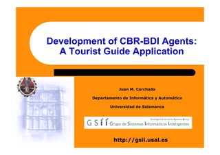 Development of CBR-BDI Agents:
  A Tourist Guide Application


                    Juan M. Corchado

         Departamento de Informática y Automática

                Universidad de Salamanca




                  http://gsii.usal.es
 