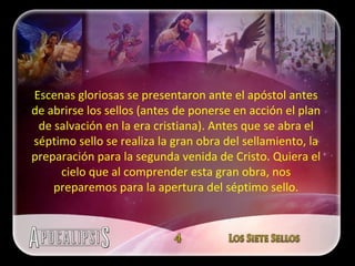 Escenas gloriosas se presentaron ante el apóstol antes de abrirse los sellos (antes de ponerse en acción el plan de salvación en la era cristiana). Antes que se abra el séptimo sello se realiza la gran obra del sellamiento, la preparación para la segunda venida de Cristo. Quiera el cielo que al comprender esta gran obra, nos preparemos para la apertura del séptimo sello. 