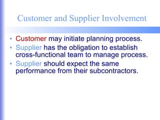 Customer and Supplier Involvement Customer  may initiate planning process. Supplier  has the obligation to establish cross-functional team to manage process. Supplier  should expect the same performance from their subcontractors. 