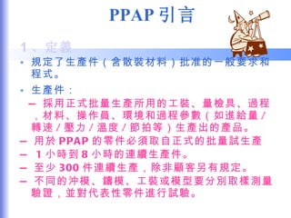 PPAP 引言 1 、定義 規定了生產件（含散裝材料）批准的一般要求和程式。 生產件： — 採用正式批量生產所用的工裝、量檢具、過程，材料、操作員、環境和過程參數（如進給量 / 轉速 / 壓力 / 溫度 / 節拍等）生產出的產品。 — 用於 PPAP 的零件必須取自正式的批量試生產 —  1 小時到 8 小時的連續生產件。 — 至少 300 件連續生產，除非顧客另有規定。 — 不同的沖模、鑄模、工裝或模型要分別取樣測量驗證，並對代表性零件進行試驗。 