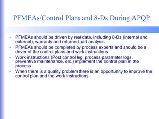 PFMEAs/Control Plans and 8-Ds During APQP PFMEAs should be driven by real data, including 8-Ds (internal and external), warranty and returned part analysis PFMEAs should be completed by process experts and should be a driver of the control plans and work instructions Work instructions (Post control log, process parameter logs, preventive maintenance, etc.) implement the control plan in the process When there is a quality problem there is an opportunity to improve the control plan and the work instructions 