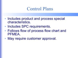 Control Plans Includes product and process special characteristics. Includes SPC requirements. Follows flow of process flow chart and PFMEA. May require customer approval. 