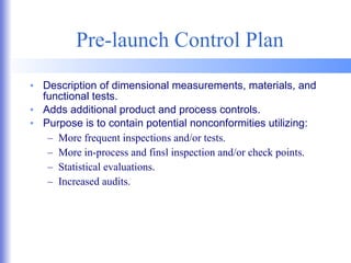 Pre-launch Control Plan Description of dimensional measurements, materials, and functional tests. Adds additional product and process controls. Purpose is to contain potential nonconformities utilizing: More frequent inspections and/or tests. More in-process and finsl inspection and/or check points. Statistical evaluations. Increased audits. 