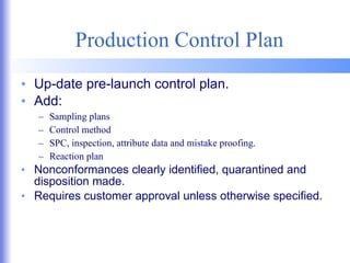Production Control Plan Up-date pre-launch control plan. Add: Sampling plans Control method SPC, inspection, attribute data and mistake proofing. Reaction plan Nonconformances clearly identified, quarantined and disposition made. Requires customer approval unless otherwise specified. 