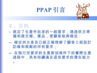 PPAP 引言 2 、目的 規定了生產件批准的一般要求，通過供方準備和提交檔、樣品，使顧客能夠確定： — 確定供方是否已經正確理解了顧客工程設計記錄和規範的所有要求； — 在執行所要求的生產節拍條件下的實際生產過程中，具有持續滿足這些要求的潛在能力。 