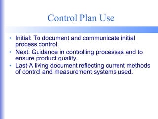 Control Plan Use Initial: To document and communicate initial process control. Next: Guidance in controlling processes and to ensure product quality. Last A living document reflecting current methods of control and measurement systems used. 
