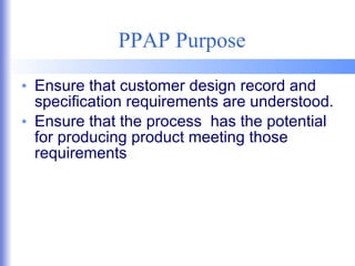 PPAP Purpose Ensure that customer design record and specification requirements are understood. Ensure that the process  has the potential for producing product meeting those requirements 