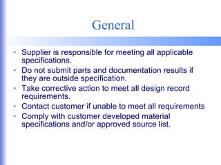 General Supplier is responsible for meeting all applicable specifications. Do not submit parts and documentation results if they are outside specification. Take corrective action to meet all design record requirements. Contact customer if unable to meet all requirements Comply with customer developed material specifications and/or approved source list. 