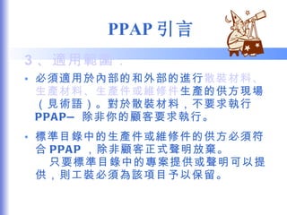 PPAP 引言 3 、適用範圍： 必須適用於內部的和外部的進行 散裝材料、生產材料、生產件或維修件 生產的供方現場（見術語）。對於散裝材料，不要求執行 PPAP— 除非你的顧客要求執行。 標準目錄中的生產件或維修件的供方必須符合 PPAP ，除非顧客正式聲明放棄。  只要標準目錄中的專案提供或聲明可以提供，則工裝必須為該項目予以保留。 