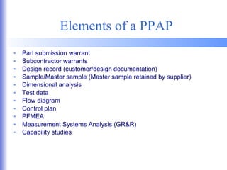 Elements of a PPAP Part submission warrant Subcontractor warrants Design record (customer/design documentation) Sample/Master sample (Master sample retained by supplier) Dimensional analysis Test data Flow diagram Control plan PFMEA Measurement Systems Analysis (GR&R) Capability studies 