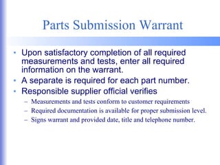 Parts Submission Warrant Upon satisfactory completion of all required measurements and tests, enter all required information on the warrant. A separate is required for each part number. Responsible supplier official verifies Measurements and tests conform to customer requirements Required documentation is available for proper submission level. Signs warrant and provided date, title and telephone number. 