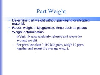 Part Weight Determine part weight without packaging or shipping material. Report weight in kilograms to three decimal places. Weight determination Weigh 10 parts randomly selected and report the average weight. For parts less than 0.100 kilogram, weigh 10 parts together and report the average weight. 