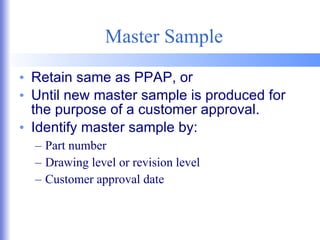 Master Sample Retain same as PPAP, or Until new master sample is produced for the purpose of a customer approval. Identify master sample by: Part number Drawing level or revision level Customer approval date 