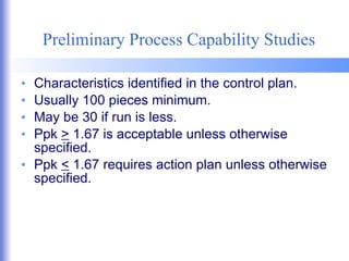 Preliminary Process Capability Studies Characteristics identified in the control plan. Usually 100 pieces minimum. May be 30 if run is less. Ppk  >  1.67 is acceptable unless otherwise specified. Ppk  <  1.67 requires action plan unless otherwise specified. 
