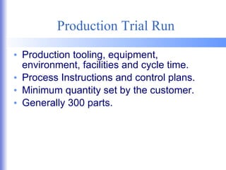 Production Trial Run Production tooling, equipment, environment, facilities and cycle time. Process Instructions and control plans. Minimum quantity set by the customer. Generally 300 parts. 