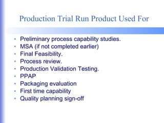 Production Trial Run Product Used For Preliminary process capability studies. MSA (if not completed earlier) Final Feasibility. Process review. Production Validation Testing. PPAP Packaging evaluation First time capability Quality planning sign-off 