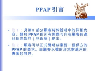 PPAP 引言 注 1 ： 見第Ⅱ部分顧客特殊說明中的詳細內容。關於 PPAP 的所有問題可向在顧客的產品批准部門（見術語）提出。 注 2 ： 顧客可以正式聲明放棄對一個供方的 PPAP 的要求。由顧客以檔的形式對適用的專案的特許。 