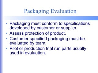Packaging Evaluation Packaging must conform to specifications developed by customer or supplier. Assess protection of product. Customer specified packaging must be evaluated by team. Pilot or production trial run parts usually used in evaluation. 