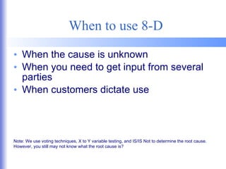 When to use 8-D When the cause is unknown When you need to get input from several parties When customers dictate use Note: We use voting techniques, X to Y variable testing, and IS/IS Not to determine the root cause.  However, you still may not know what the root cause is? 
