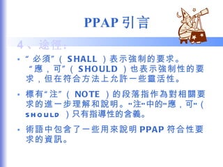 PPAP 引言 4 、途徑： “ 必須”（ SHALL ）表示強制的要求。  “應，可”（ SHOULD ）也表示強制性的要求，但在符合方法上允許一些靈活性。 標有“注”（ NOTE ）的段落指作為對相關要求的進一步理解和說明。 “注”中的“應，可”（ SHOULD ）只有指導性的含義。 術語中包含了一些用來說明 PPAP 符合性要求的資訊。 