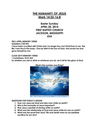 THE HUMANITY OF JESUS
Mark 14:32-16:8
Easter Sunday
APRIL 20, 2014
FIRST BAPTIST CHURCH
JACKSON, MISSISSIPPI
USA
FBCJ APRIL MEMORY VERSE:
Galatians 2:20 NIV
I have been crucified with Christ and I no longer live, but Christ lives in me. The
life I now live in the body, I live by faith in the Son of God, who loved me and
gave himself for me.
CLASS 2014 MEMORY VERSE:
1 Corinthians 10:31 NIV
So whether you eat or drink or whatever you do, do it all for the glory of God.
What’s the number one thing?
http://ts4.mm.bing.net/th?id=HN.608004121792417659&pid=1.7
QUESTIONS FOR TODAY’S LESSON
1. How can Jesus be God and also man while on earth?
2. Why is the humanity of Jesus important?
3. Was Jesus capable of sinning while on earth?
4. What was the relationship of God and Jesus while he was on earth?
5. What was the proof that Jesus’ life and death were an acceptable
sacrifice for our sins?
 