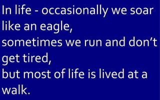 In life - occasionally we soar
like an eagle,
sometimes we run and don’t
get tired,
but most of life is lived at a
walk.
 