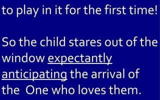 to play in it for the first time!

So the child stares out of the
window expectantly
anticipating the arrival of
the One who loves them.
 