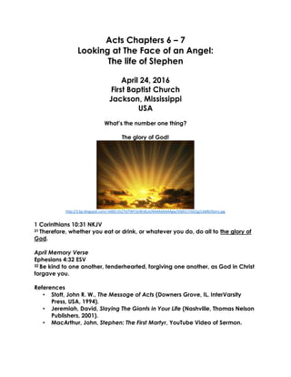 Acts Chapters 6 – 7
Looking at The Face of an Angel:
The life of Stephen
April 24, 2016
First Baptist Church
Jackson, Mississippi
USA
What’s the number one thing?
The glory of God!
http://3.bp.blogspot.com/-HdKEr1hZ7iI/TWY2eWJdLoI/AAAAAAAAAgw/V0dVLTrGG1g/s1600/Glory.jpg
1 Corinthians 10:31 NKJV
31 Therefore, whether you eat or drink, or whatever you do, do all to the glory of
God.
April Memory Verse
Ephesians 4:32 ESV
32 Be kind to one another, tenderhearted, forgiving one another, as God in Christ
forgave you.
References
• Stott, John R. W., The Message of Acts (Downers Grove, IL, InterVarsity
Press, USA, 1994).
• Jeremiah, David, Slaying The Giants in Your Life (Nashville, Thomas Nelson
Publishers, 2001).
• MacArthur, John, Stephen: The First Martyr, YouTube Video of Sermon.
 