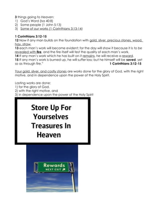 3 things going to Heaven:
1) God’s Word (Isa 40:8)
2) Some people (1 John 5:13)
3) Some of our works (1 Corinthians 3:13-14)

1 Corinthians 3:12-15
12 Now if any man builds on the foundation with gold, silver, precious stones, wood,
hay, straw,
13 each man’s work will become evident; for the day will show it because it is to be
revealed with fire, and the fire itself will test the quality of each man’s work.
14 If any man’s work which he has built on it remains, he will receive a reward.
15 If any man’s work is burned up, he will suffer loss; but he himself will be saved, yet
so as through fire.”                                                 1 Corinthians 3:12-15

Your gold, silver, and costly stones are works done for the glory of God, with the right
motive, and in dependence upon the power of the Holy Spirit.

Lasting works are done:
1) for the glory of God,
2) with the right motive, and
3) in dependence upon the power of the Holy Spirit
 