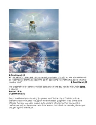 2 Corinthians 5:10
10 “For we must all appear before the judgment seat of Christ, so that each one may
be recompensed for his deeds in the body, according to what he has done, whether
good or bad.”                                                       2 Corinthians 5:10

The "judgment seat" before which all believers will one day stand is the Greek bema,
a tribunal.
Romans 14:10
2 Corinthians 5:10

Bema is a Greek term meaning "judgment seat." In the city of Corinth, a stone
platform was constructed to support the bema seat (judgment seat) of the local
officials. The seat was used to give out awards to athletes for their competitive
performances (usually a crown wreath of leaves), but also to address legal charges
brought against individuals.
 