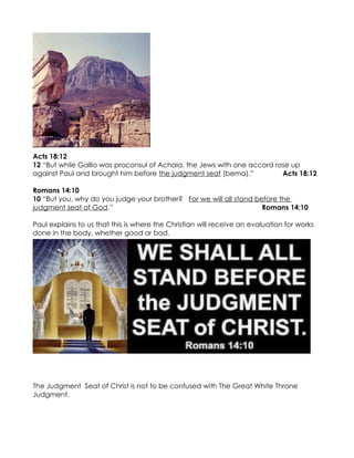 Acts 18:12
12 “But while Gallio was proconsul of Achaia, the Jews with one accord rose up
against Paul and brought him before the judgment seat (bema),”           Acts 18:12

Romans 14:10
10 “But you, why do you judge your brother? For we will all stand before the
judgment seat of God.”                                              Romans 14:10

Paul explains to us that this is where the Christian will receive an evaluation for works
done in the body, whether good or bad.




The Judgment Seat of Christ is not to be confused with The Great White Throne
Judgment.
 
